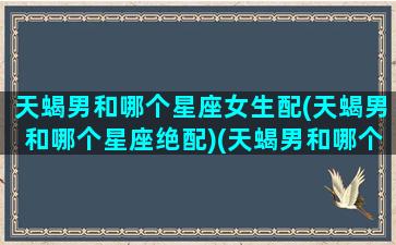 天蝎男和哪个星座女生配(天蝎男和哪个星座绝配)(天蝎男和哪个星座最般配)