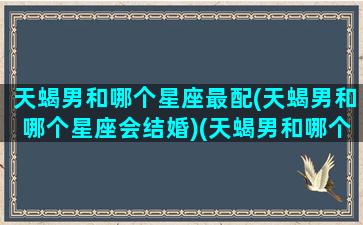 天蝎男和哪个星座最配(天蝎男和哪个星座会结婚)(天蝎男和哪个星座最般配)