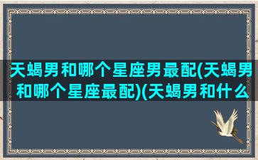 天蝎男和哪个星座男最配(天蝎男和哪个星座最配)(天蝎男和什么星座男最配对)