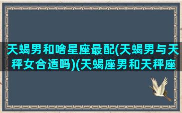 天蝎男和啥星座最配(天蝎男与天秤女合适吗)(天蝎座男和天秤座配吗)