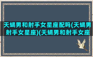 天蝎男和射手女星座配吗(天蝎男射手女星座)(天蝎男和射手女座适合谈恋爱嘛怎么样)