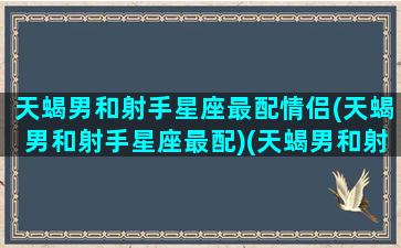 天蝎男和射手星座最配情侣(天蝎男和射手星座最配)(天蝎男和射手在一起合适吗)