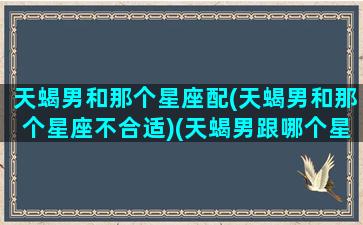 天蝎男和那个星座配(天蝎男和那个星座不合适)(天蝎男跟哪个星座最好)