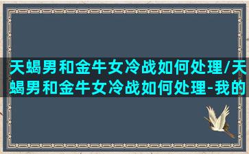 天蝎男和金牛女冷战如何处理/天蝎男和金牛女冷战如何处理-我的网站