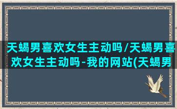 天蝎男喜欢女生主动吗/天蝎男喜欢女生主动吗-我的网站(天蝎男喜欢女人主动联系吗)