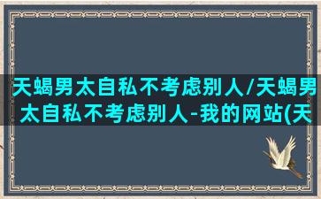 天蝎男太自私不考虑别人/天蝎男太自私不考虑别人-我的网站(天蝎男很自私,一味要对方付出)