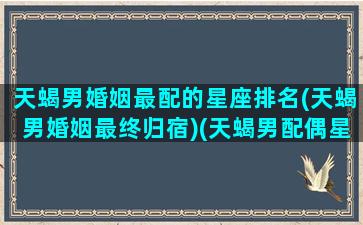 天蝎男婚姻最配的星座排名(天蝎男婚姻最终归宿)(天蝎男配偶星座统计)