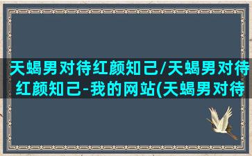 天蝎男对待红颜知己/天蝎男对待红颜知己-我的网站(天蝎男对待深爱的女人)