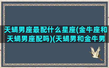 天蝎男座最配什么星座(金牛座和天蝎男座配吗)(天蝎男和金牛男合适吗)