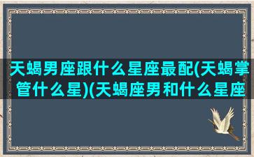 天蝎男座跟什么星座最配(天蝎掌管什么星)(天蝎座男和什么星座相配)