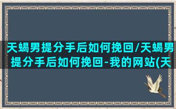 天蝎男提分手后如何挽回/天蝎男提分手后如何挽回-我的网站(天蝎男提分手还会回头吗)