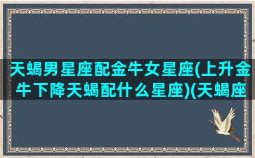 天蝎男星座配金牛女星座(上升金牛下降天蝎配什么星座)(天蝎座上升金牛座的男生)