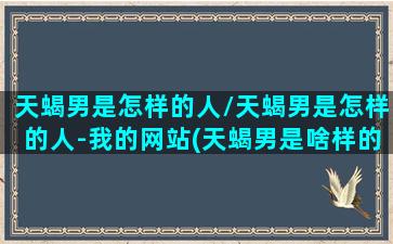 天蝎男是怎样的人/天蝎男是怎样的人-我的网站(天蝎男是啥样的)