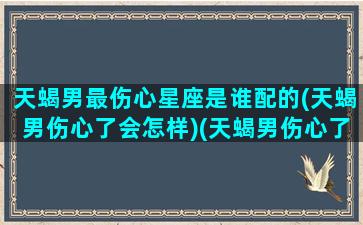 天蝎男最伤心星座是谁配的(天蝎男伤心了会怎样)(天蝎男伤心了还会回头吗)