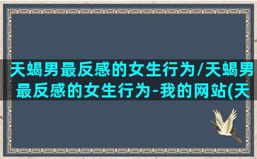 天蝎男最反感的女生行为/天蝎男最反感的女生行为-我的网站(天蝎座男讨厌哪种女生)