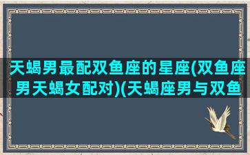 天蝎男最配双鱼座的星座(双鱼座男天蝎女配对)(天蝎座男与双鱼座女匹配度)