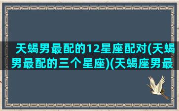 天蝎男最配的12星座配对(天蝎男最配的三个星座)(天蝎座男最配哪个星座)