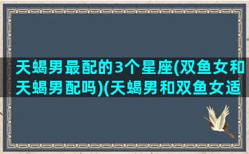 天蝎男最配的3个星座(双鱼女和天蝎男配吗)(天蝎男和双鱼女适合在一起吗)