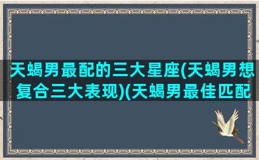 天蝎男最配的三大星座(天蝎男想复合三大表现)(天蝎男最佳匹配星座)