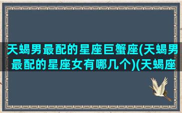 天蝎男最配的星座巨蟹座(天蝎男最配的星座女有哪几个)(天蝎座男巨蟹座女配对指数)