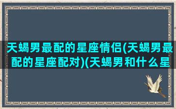 天蝎男最配的星座情侣(天蝎男最配的星座配对)(天蝎男和什么星座绝配)