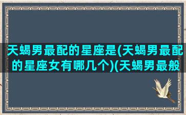 天蝎男最配的星座是(天蝎男最配的星座女有哪几个)(天蝎男最般配的星座)