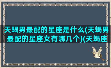 天蝎男最配的星座是什么(天蝎男最配的星座女有哪几个)(天蝎座男最相配哪个星座女)