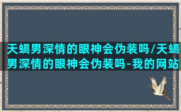 天蝎男深情的眼神会伪装吗/天蝎男深情的眼神会伪装吗-我的网站(天蝎男动心的眼神莫名的亲切)