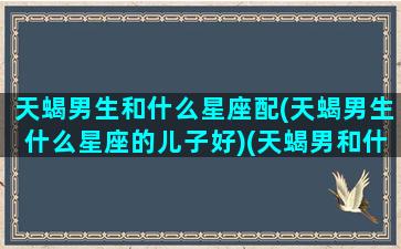 天蝎男生和什么星座配(天蝎男生什么星座的儿子好)(天蝎男和什么星座的女生)