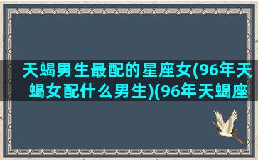 天蝎男生最配的星座女(96年天蝎女配什么男生)(96年天蝎座女明星)