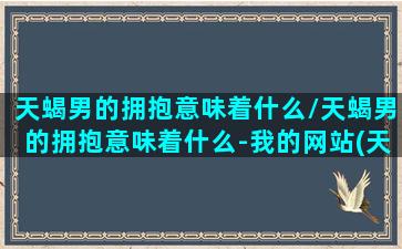 天蝎男的拥抱意味着什么/天蝎男的拥抱意味着什么-我的网站(天蝎男抱你搂你啥意思)