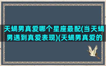 天蝎男真爱哪个星座最配(当天蝎男遇到真爱表现)(天蝎男真爱的表现形式)