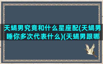 天蝎男究竟和什么星座配(天蝎男睡你多次代表什么)(天蝎男跟哪个星座)