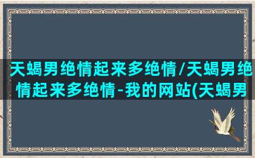 天蝎男绝情起来多绝情/天蝎男绝情起来多绝情-我的网站(天蝎男绝情是不是没感情)