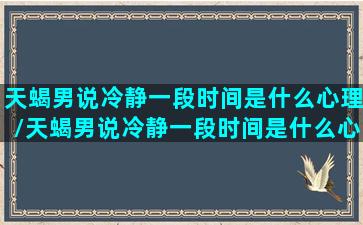 天蝎男说冷静一段时间是什么心理/天蝎男说冷静一段时间是什么心理-我的网站