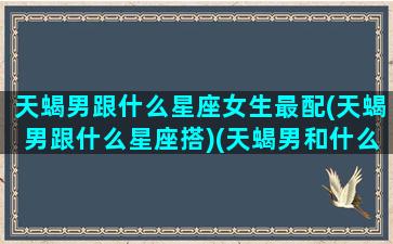 天蝎男跟什么星座女生最配(天蝎男跟什么星座搭)(天蝎男和什么星座女最搭)