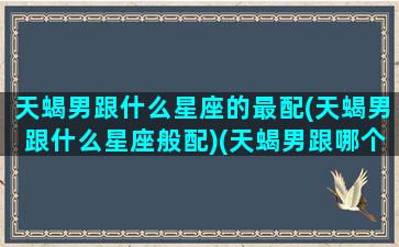 天蝎男跟什么星座的最配(天蝎男跟什么星座般配)(天蝎男跟哪个星座最搭配)