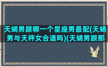 天蝎男跟哪一个星座男最配(天蝎男与天秤女合适吗)(天蝎男跟那个星座配)