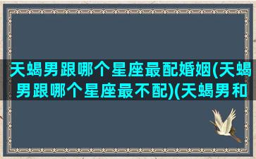 天蝎男跟哪个星座最配婚姻(天蝎男跟哪个星座最不配)(天蝎男和哪个星座)