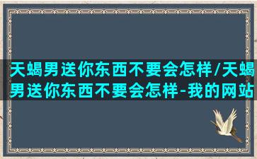 天蝎男送你东西不要会怎样/天蝎男送你东西不要会怎样-我的网站