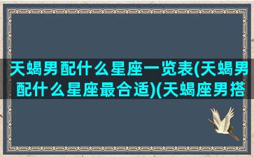 天蝎男配什么星座一览表(天蝎男配什么星座最合适)(天蝎座男搭配什么星座最合适)