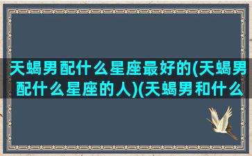 天蝎男配什么星座最好的(天蝎男配什么星座的人)(天蝎男和什么星座最配做夫妻)