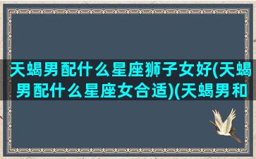 天蝎男配什么星座狮子女好(天蝎男配什么星座女合适)(天蝎男和狮子女适合结婚吗)