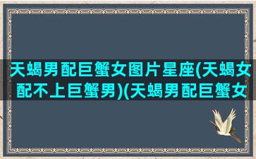 天蝎男配巨蟹女图片星座(天蝎女配不上巨蟹男)(天蝎男配巨蟹女合适吗)