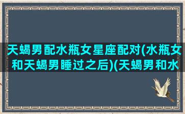 天蝎男配水瓶女星座配对(水瓶女和天蝎男睡过之后)(天蝎男和水瓶女匹配指数)