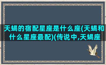 天蝎的宿配星座是什么座(天蝎和什么星座最配)(传说中,天蝎座的宿敌是谁)