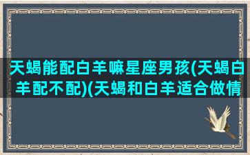 天蝎能配白羊嘛星座男孩(天蝎白羊配不配)(天蝎和白羊适合做情侣吗)