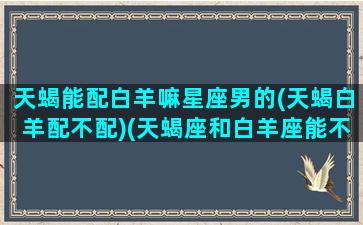 天蝎能配白羊嘛星座男的(天蝎白羊配不配)(天蝎座和白羊座能不能成为好朋友)