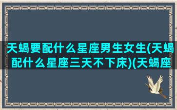 天蝎要配什么星座男生女生(天蝎配什么星座三天不下床)(天蝎座配什么星座的男生最合适)