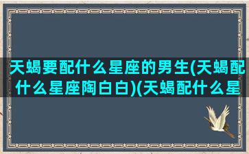 天蝎要配什么星座的男生(天蝎配什么星座陶白白)(天蝎配什么星座最好的)